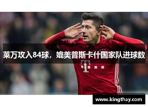 莱万攻入84球,媲美普斯卡什国家队进球数 莱万攻入84球,媲美普斯卡什国家队进球数