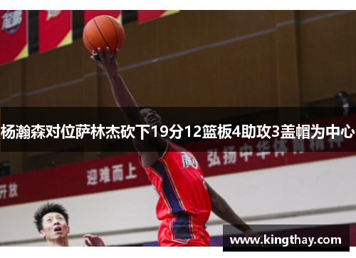 杨瀚森对位萨林杰砍下19分12篮板4助攻3盖帽为中心